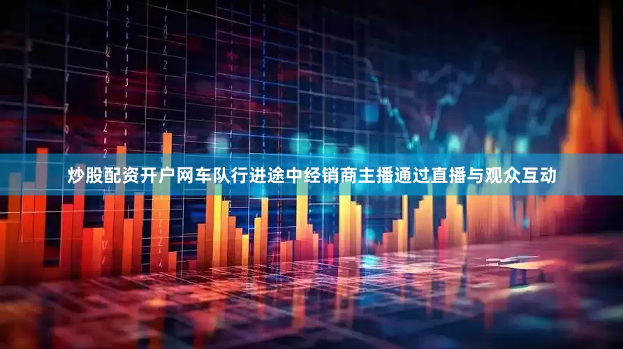 炒股配资开户网车队行进途中经销商主播通过直播与观众互动