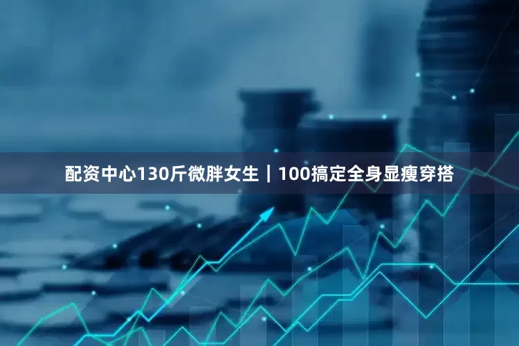 配资中心130斤微胖女生｜100搞定全身显瘦穿搭