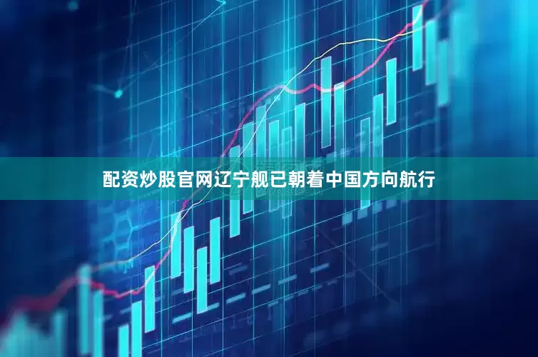 配资炒股官网辽宁舰已朝着中国方向航行