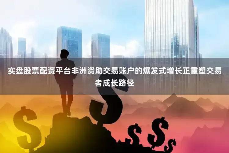 实盘股票配资平台非洲资助交易账户的爆发式增长正重塑交易者成长路径