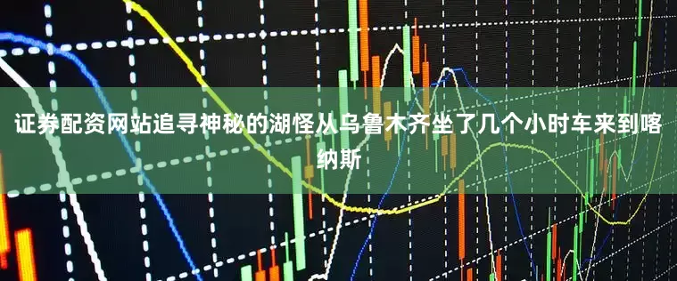 证券配资网站追寻神秘的湖怪从乌鲁木齐坐了几个小时车来到喀纳斯
