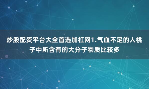 炒股配资平台大全首选加杠网1.气血不足的人桃子中所含有的大分子物质比较多
