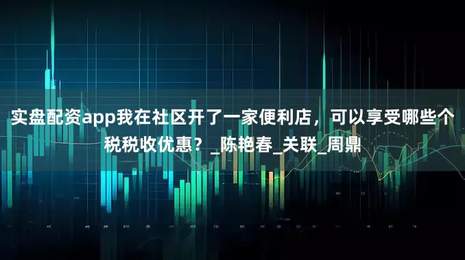实盘配资app我在社区开了一家便利店，可以享受哪些个税税收优惠？_陈艳春_关联_周鼎