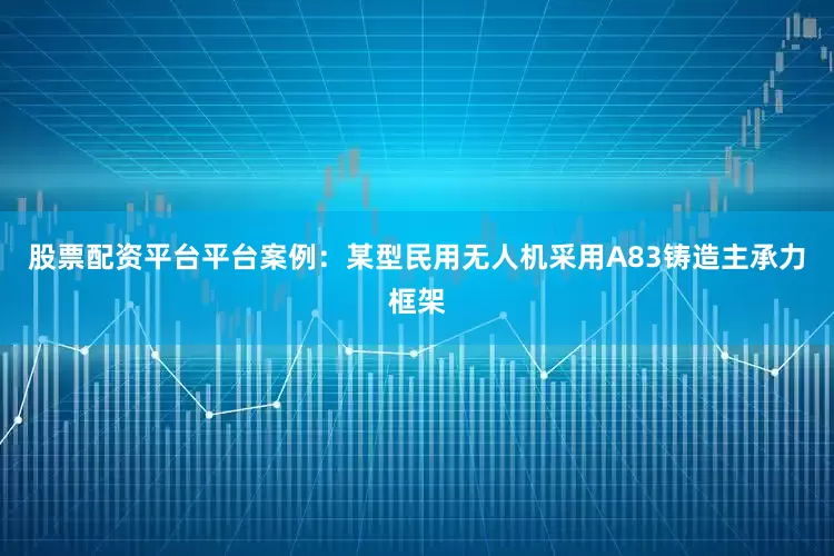 股票配资平台平台案例：某型民用无人机采用A83铸造主承力框架