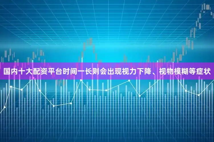 国内十大配资平台时间一长则会出现视力下降、视物模糊等症状