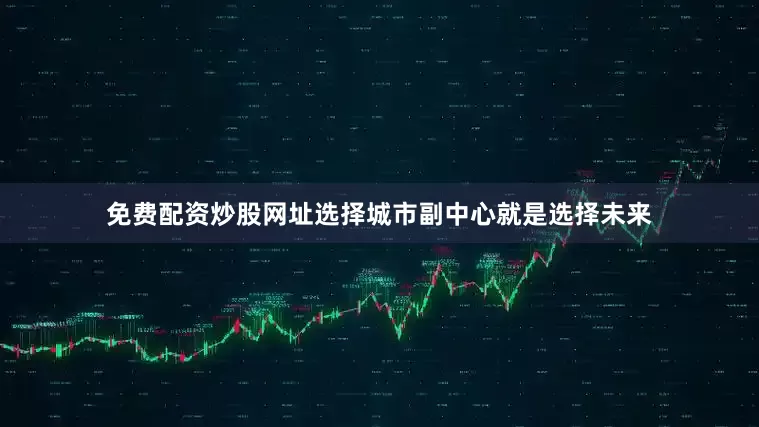 免费配资炒股网址选择城市副中心就是选择未来