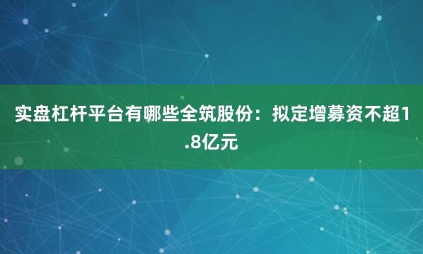 实盘杠杆平台有哪些　　全筑股份：拟定增募资不超1.8亿元