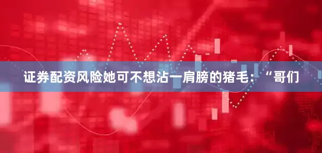证券配资风险她可不想沾一肩膀的猪毛：“哥们