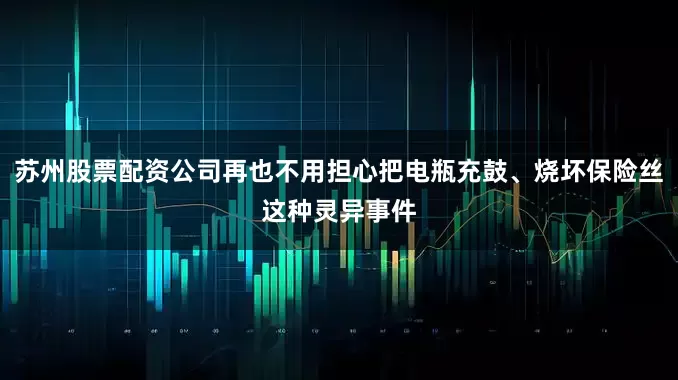 苏州股票配资公司再也不用担心把电瓶充鼓、烧坏保险丝这种灵异事件