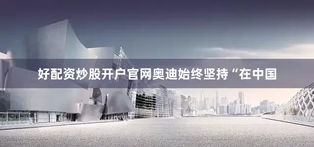 好配资炒股开户官网奥迪始终坚持“在中国
